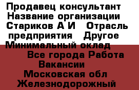 Продавец-консультант › Название организации ­ Стариков А.И › Отрасль предприятия ­ Другое › Минимальный оклад ­ 14 000 - Все города Работа » Вакансии   . Московская обл.,Железнодорожный г.